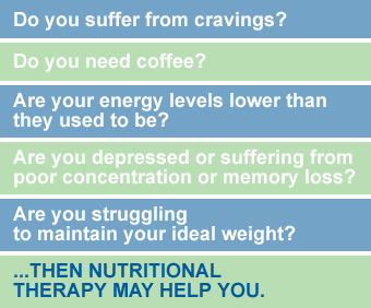 Do you suffer from cravings? - Do you need coffee? - Are your energy levels lower than they used to be? - Are you depressed or suffering from poor concentration or memory loss? - Are you struggling to maintain your ideal weight? ...then nutritional therapy may help you.